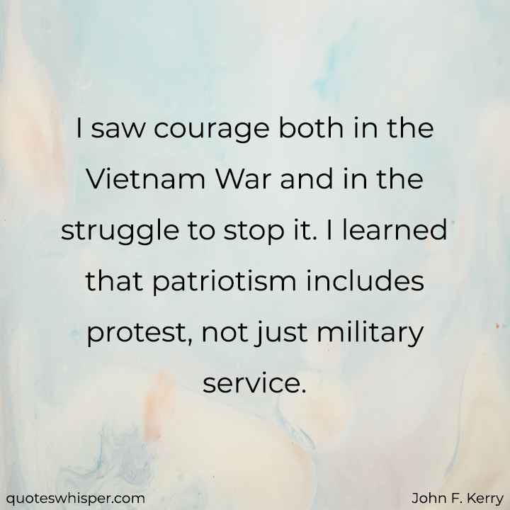  I saw courage both in the Vietnam War and in the struggle to stop it. I learned that patriotism includes protest, not just military service. - John F. Kerry