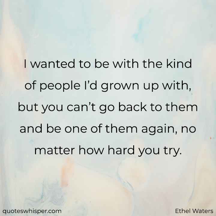  I wanted to be with the kind of people I’d grown up with, but you can’t go back to them and be one of them again, no matter how hard you try. - Ethel Waters