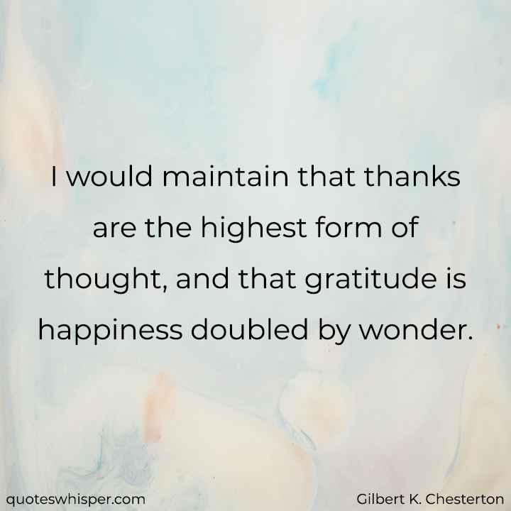  I would maintain that thanks are the highest form of thought, and that gratitude is happiness doubled by wonder. - Gilbert K. Chesterton