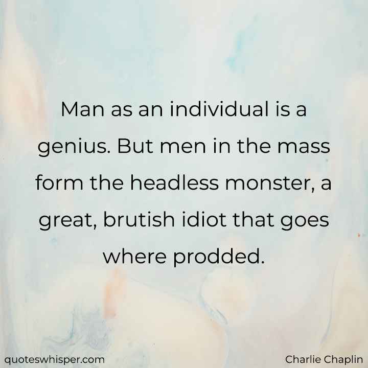  Man as an individual is a genius. But men in the mass form the headless monster, a great, brutish idiot that goes where prodded. - Charlie Chaplin