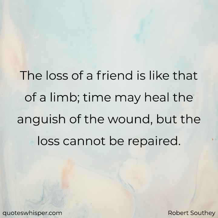  The loss of a friend is like that of a limb; time may heal the anguish of the wound, but the loss cannot be repaired. - Robert Southey