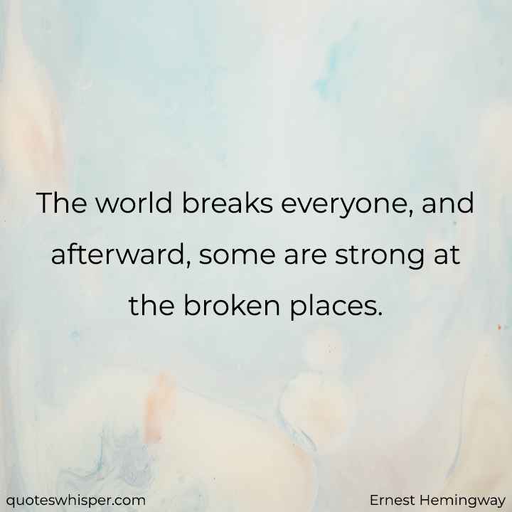  The world breaks everyone, and afterward, some are strong at the broken places. - Ernest Hemingway