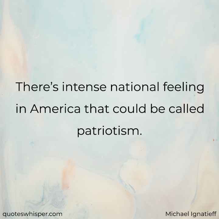  There’s intense national feeling in America that could be called patriotism. - Michael Ignatieff