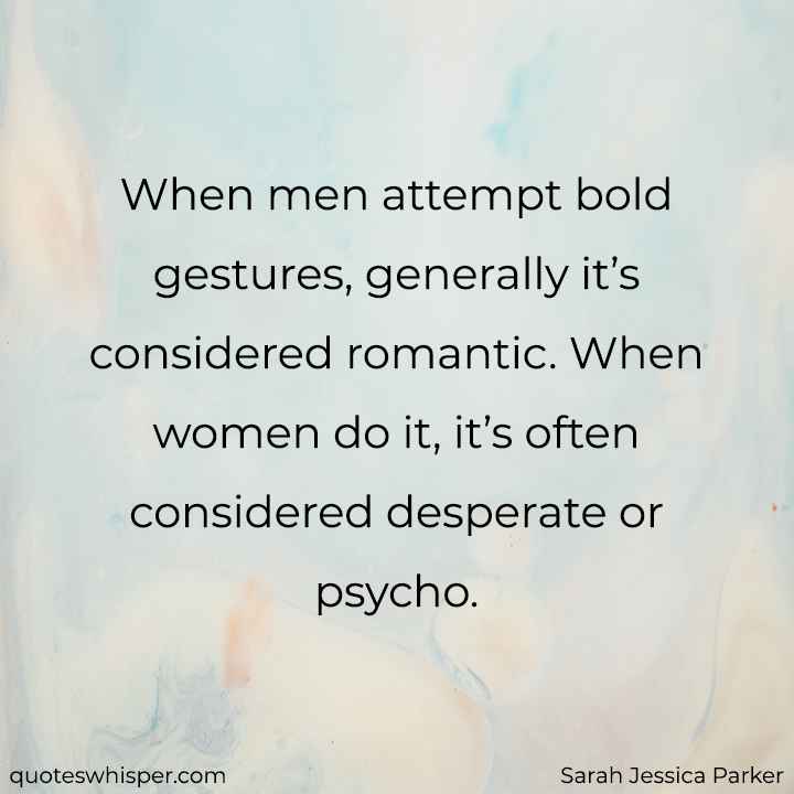  When men attempt bold gestures, generally it’s considered romantic. When women do it, it’s often considered desperate or psycho. - Sarah Jessica Parker