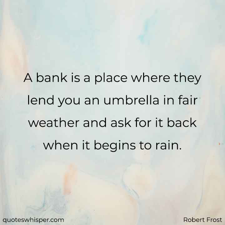  A bank is a place where they lend you an umbrella in fair weather and ask for it back when it begins to rain. - Robert Frost