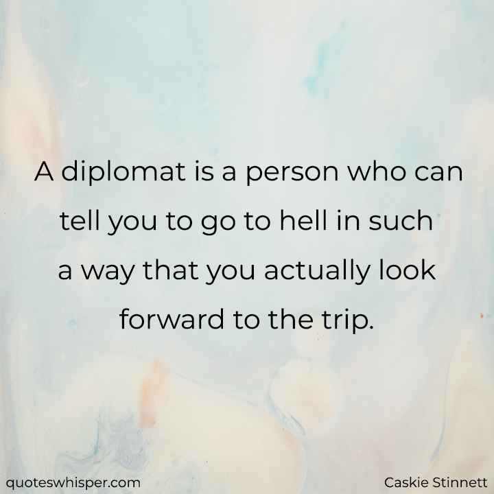  A diplomat is a person who can tell you to go to hell in such a way that you actually look forward to the trip. - Caskie Stinnett