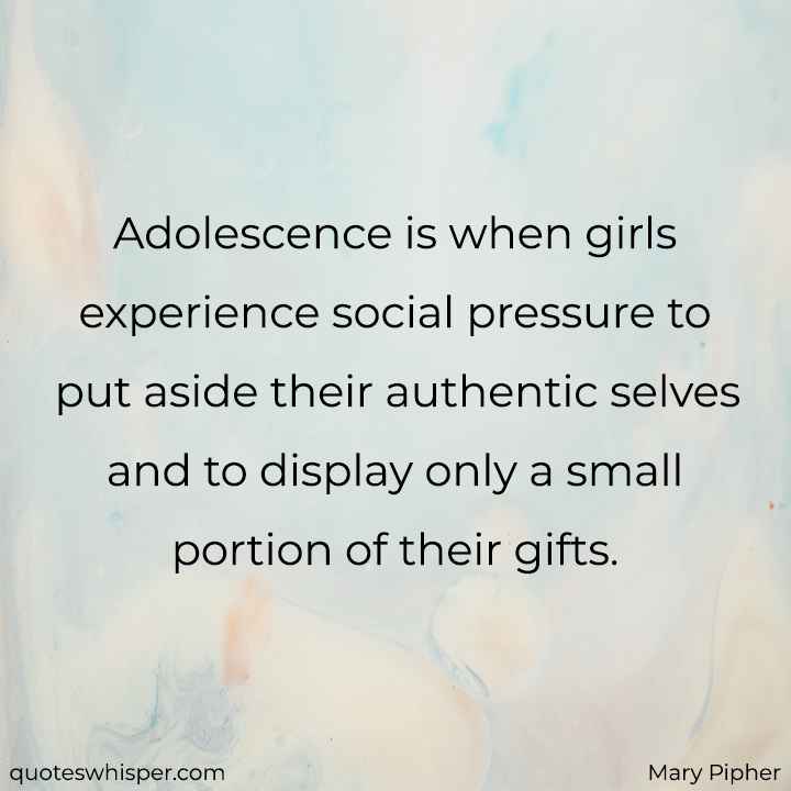  Adolescence is when girls experience social pressure to put aside their authentic selves and to display only a small portion of their gifts. - Mary Pipher