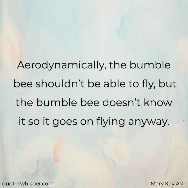  Aerodynamically, the bumble bee shouldn’t be able to fly, but the bumble bee doesn’t know it so it goes on flying anyway. - Mary Kay Ash