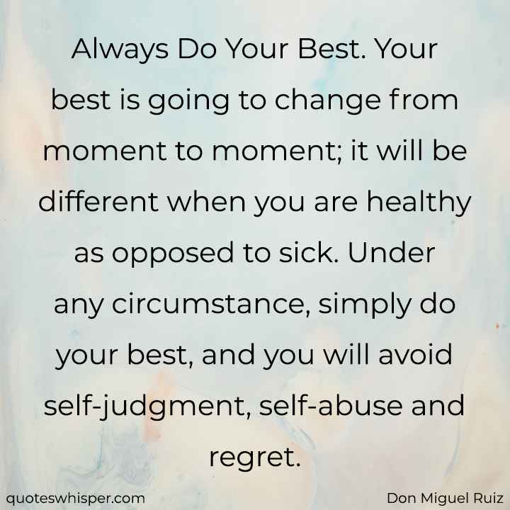  Always Do Your Best. Your best is going to change from moment to moment; it will be different when you are healthy as opposed to sick. Under any circumstance, simply do your best, and you will avoid self-judgment, self-abuse and regret. - Don Miguel Ruiz