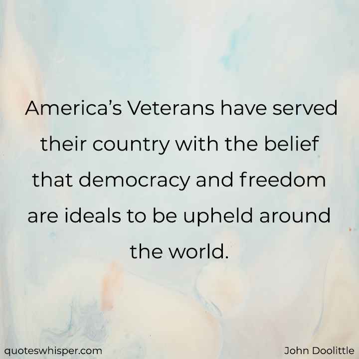  America’s Veterans have served their country with the belief that democracy and freedom are ideals to be upheld around the world. - John Doolittle