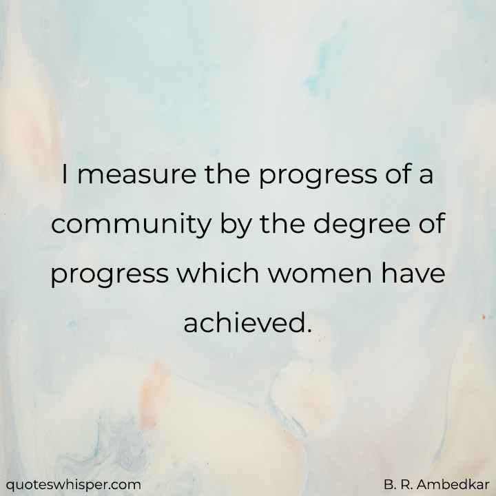  I measure the progress of a community by the degree of progress which women have achieved. - B. R. Ambedkar