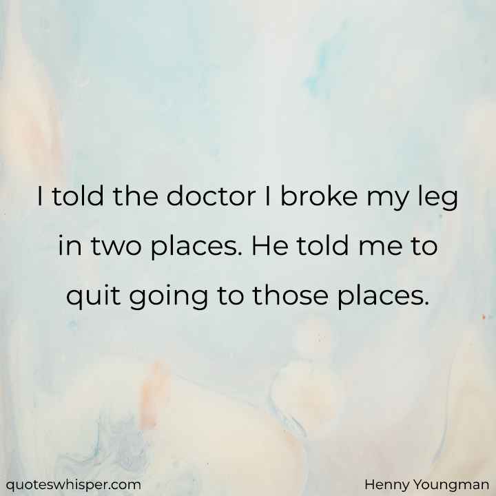  I told the doctor I broke my leg in two places. He told me to quit going to those places. - Henny Youngman