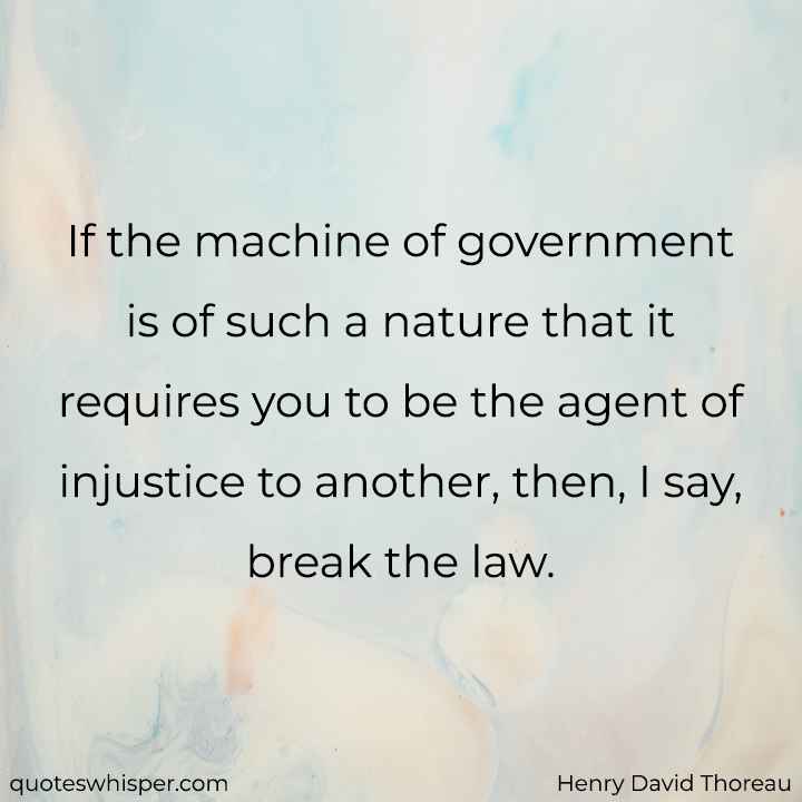  If the machine of government is of such a nature that it requires you to be the agent of injustice to another, then, I say, break the law. - Henry David Thoreau