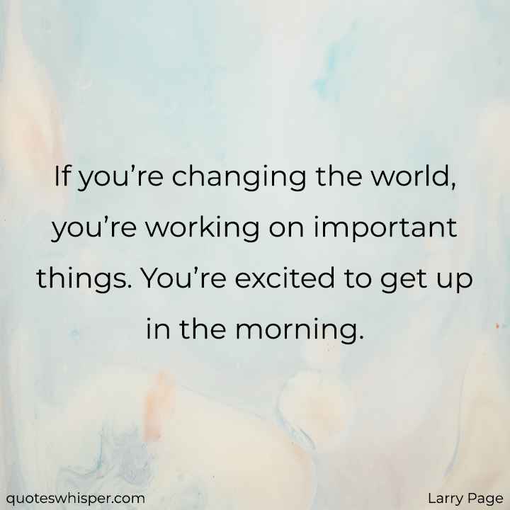  If you’re changing the world, you’re working on important things. You’re excited to get up in the morning. - Larry Page