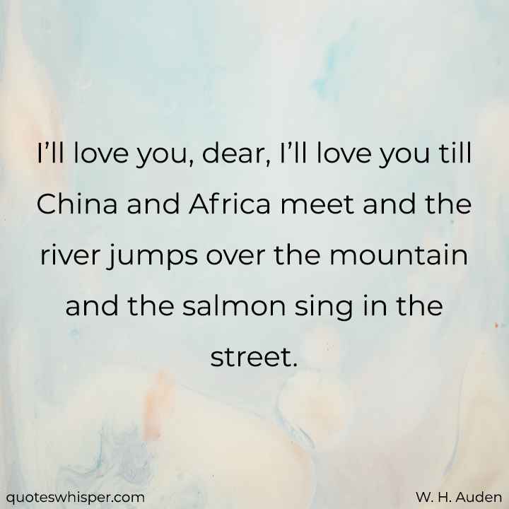  I’ll love you, dear, I’ll love you till China and Africa meet and the river jumps over the mountain and the salmon sing in the street. - W. H. Auden