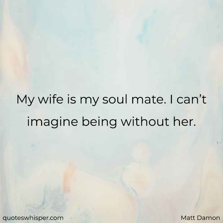  My wife is my soul mate. I can’t imagine being without her. - Matt Damon