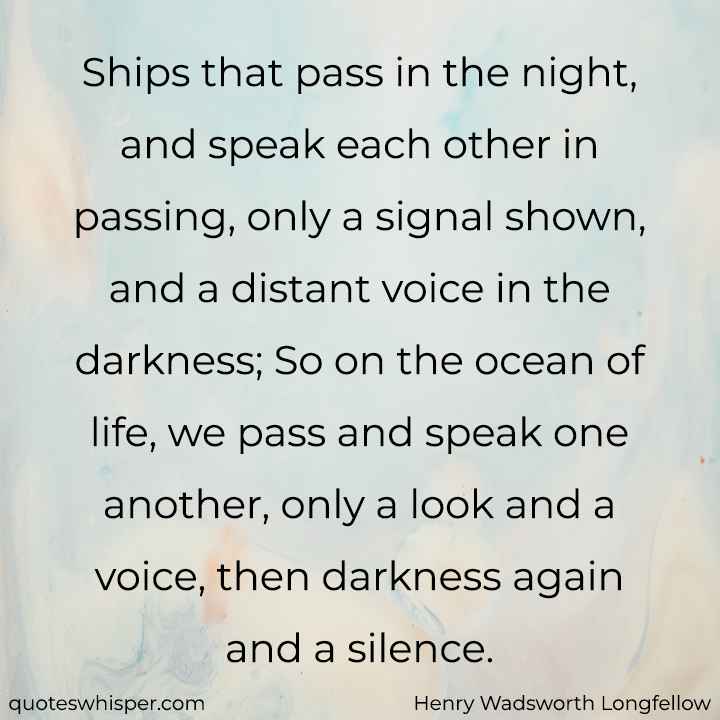  Ships that pass in the night, and speak each other in passing, only a signal shown, and a distant voice in the darkness; So on the ocean of life, we pass and speak one another, only a look and a voice, then darkness again and a silence. - Henry Wadsworth Longfellow