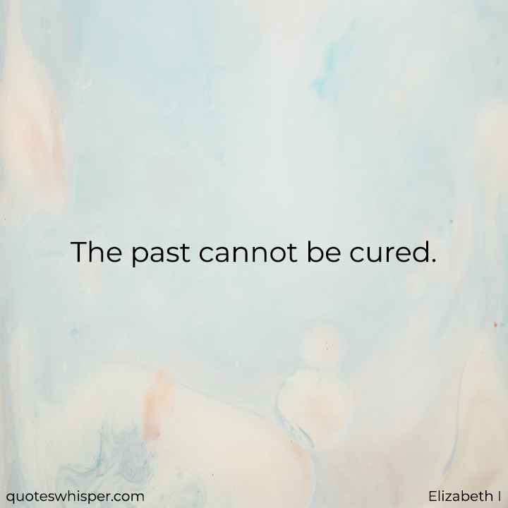  The past cannot be cured. - Elizabeth I