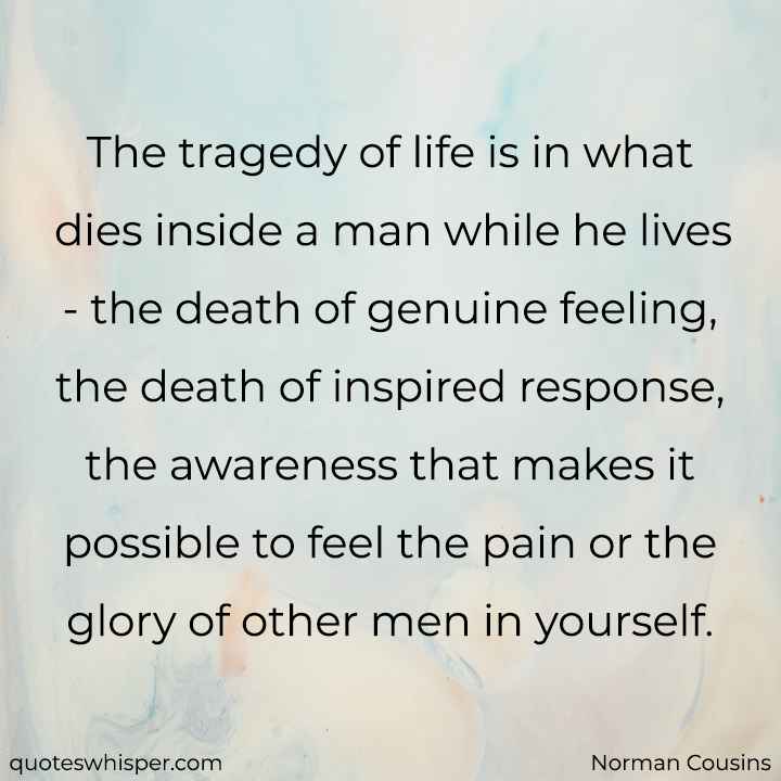  The tragedy of life is in what dies inside a man while he lives - the death of genuine feeling, the death of inspired response, the awareness that makes it possible to feel the pain or the glory of other men in yourself. - Norman Cousins