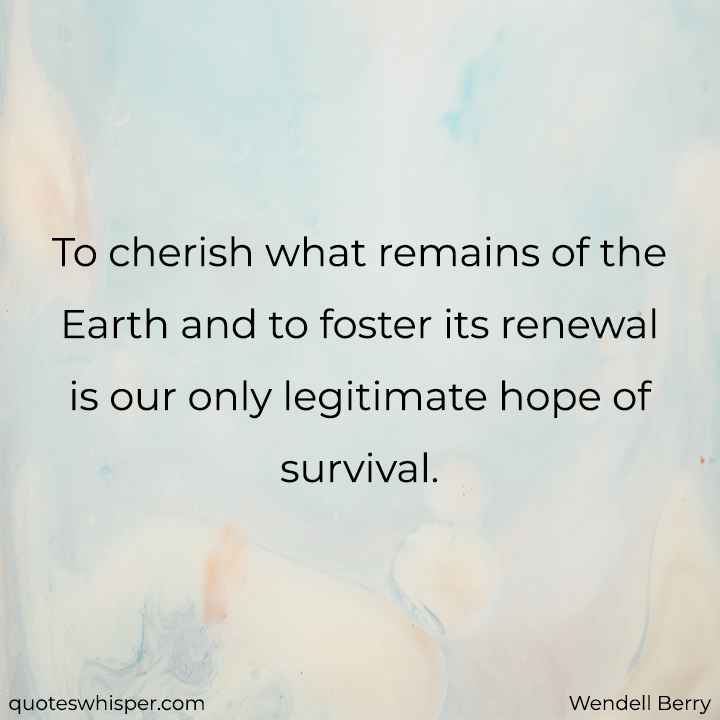  To cherish what remains of the Earth and to foster its renewal is our only legitimate hope of survival. - Wendell Berry
