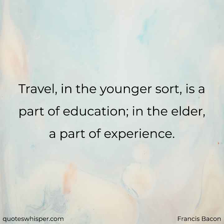  Travel, in the younger sort, is a part of education; in the elder, a part of experience. - Francis Bacon
