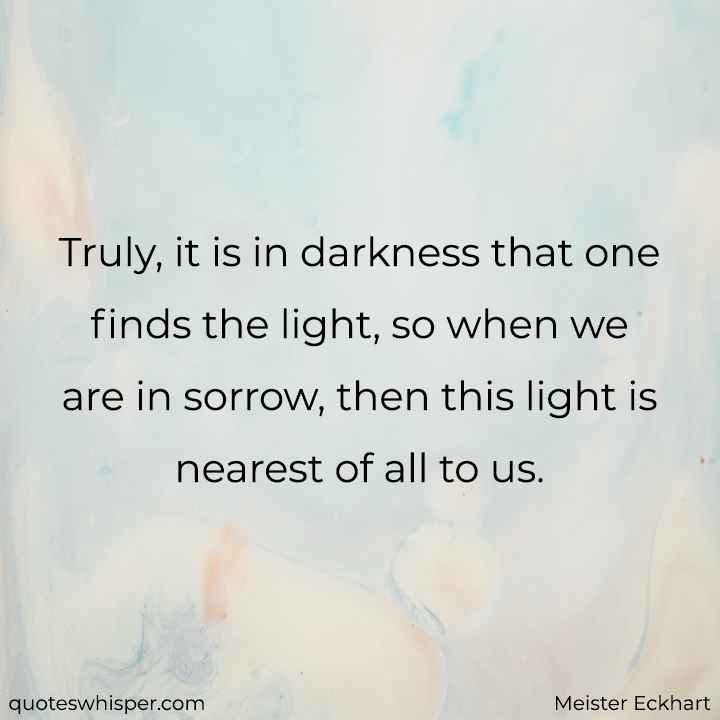  Truly, it is in darkness that one finds the light, so when we are in sorrow, then this light is nearest of all to us. - Meister Eckhart