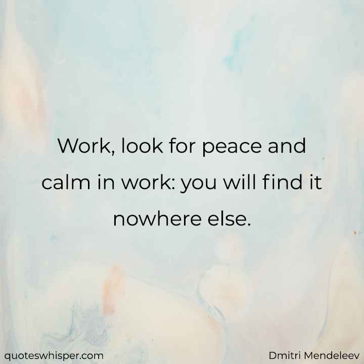  Work, look for peace and calm in work: you will find it nowhere else. - Dmitri Mendeleev