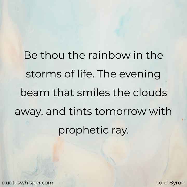  Be thou the rainbow in the storms of life. The evening beam that smiles the clouds away, and tints tomorrow with prophetic ray. - Lord Byron