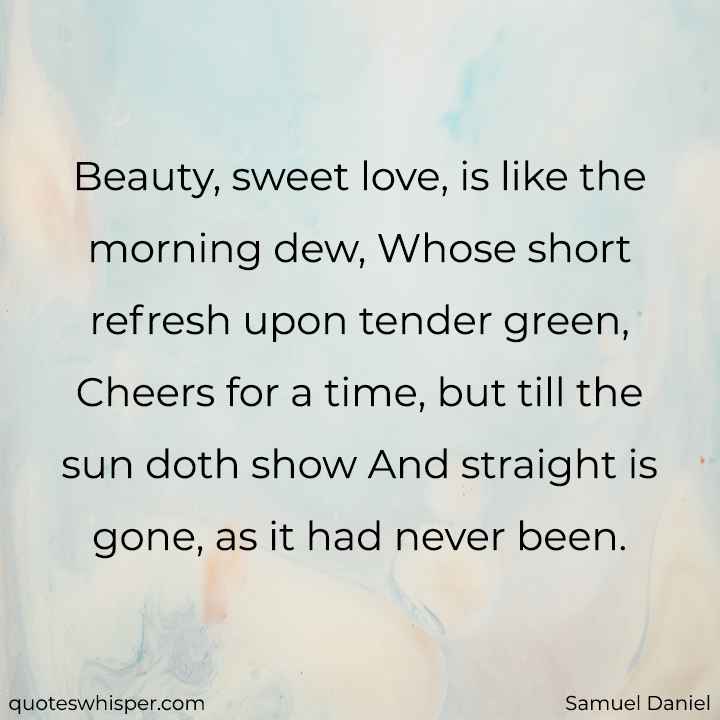  Beauty, sweet love, is like the morning dew, Whose short refresh upon tender green, Cheers for a time, but till the sun doth show And straight is gone, as it had never been. - Samuel Daniel
