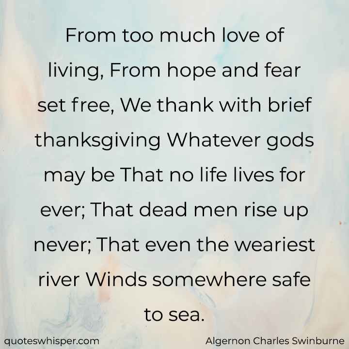  From too much love of living, From hope and fear set free, We thank with brief thanksgiving Whatever gods may be That no life lives for ever; That dead men rise up never; That even the weariest river Winds somewhere safe to sea. - Algernon Charles Swinburne