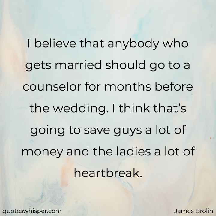  I believe that anybody who gets married should go to a counselor for months before the wedding. I think that’s going to save guys a lot of money and the ladies a lot of heartbreak. - James Brolin