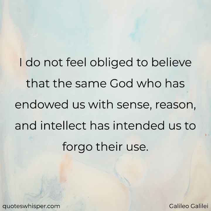  I do not feel obliged to believe that the same God who has endowed us with sense, reason, and intellect has intended us to forgo their use. - Galileo Galilei