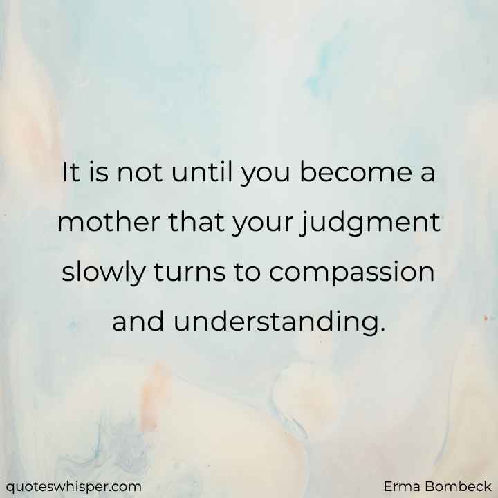  It is not until you become a mother that your judgment slowly turns to compassion and understanding. - Erma Bombeck