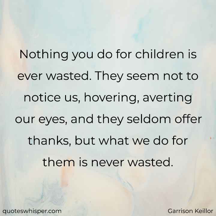  Nothing you do for children is ever wasted. They seem not to notice us, hovering, averting our eyes, and they seldom offer thanks, but what we do for them is never wasted. - Garrison Keillor