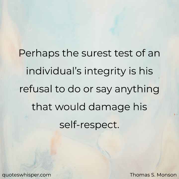  Perhaps the surest test of an individual’s integrity is his refusal to do or say anything that would damage his self-respect. - Thomas S. Monson