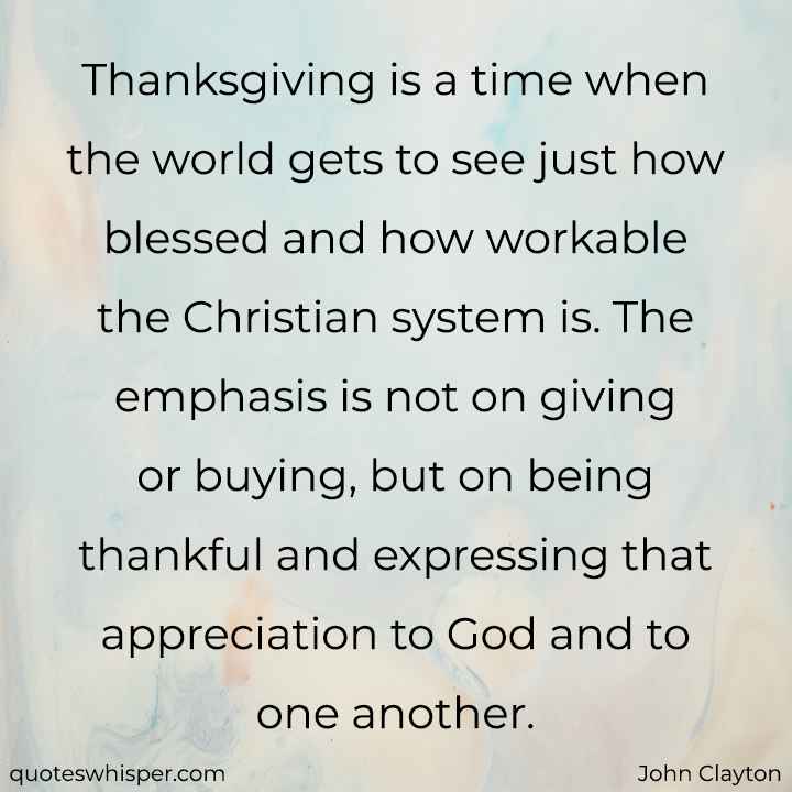  Thanksgiving is a time when the world gets to see just how blessed and how workable the Christian system is. The emphasis is not on giving or buying, but on being thankful and expressing that appreciation to God and to one another. - John Clayton