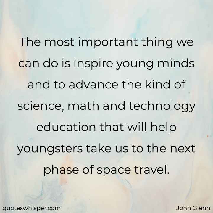  The most important thing we can do is inspire young minds and to advance the kind of science, math and technology education that will help youngsters take us to the next phase of space travel. - John Glenn