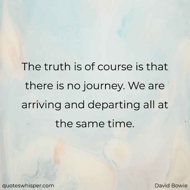  The truth is of course is that there is no journey. We are arriving and departing all at the same time. - David Bowie