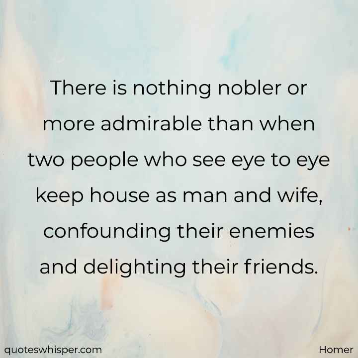  There is nothing nobler or more admirable than when two people who see eye to eye keep house as man and wife, confounding their enemies and delighting their friends. - Homer