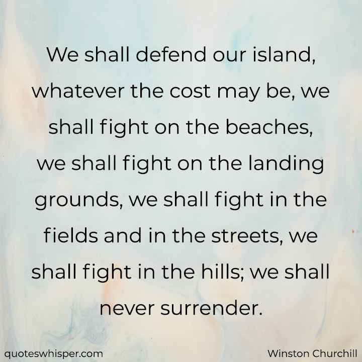  We shall defend our island, whatever the cost may be, we shall fight on the beaches, we shall fight on the landing grounds, we shall fight in the fields and in the streets, we shall fight in the hills; we shall never surrender. - Winston Churchill