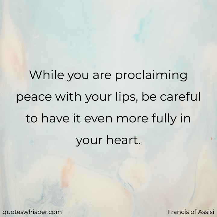  While you are proclaiming peace with your lips, be careful to have it even more fully in your heart.  - Francis of Assisi