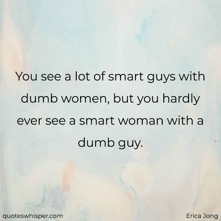  You see a lot of smart guys with dumb women, but you hardly ever see a smart woman with a dumb guy. - Erica Jong