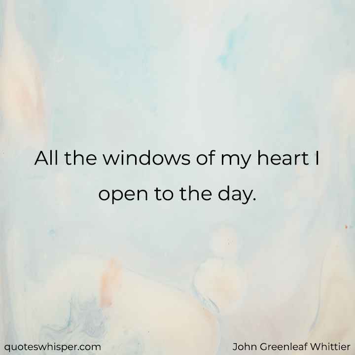  All the windows of my heart I open to the day. - John Greenleaf Whittier