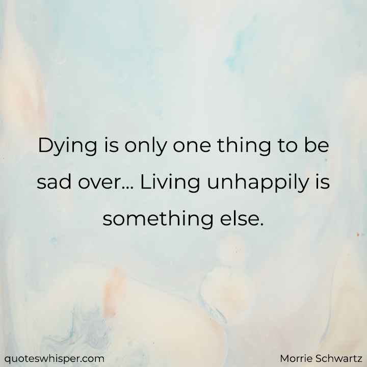  Dying is only one thing to be sad over... Living unhappily is something else. - Morrie Schwartz