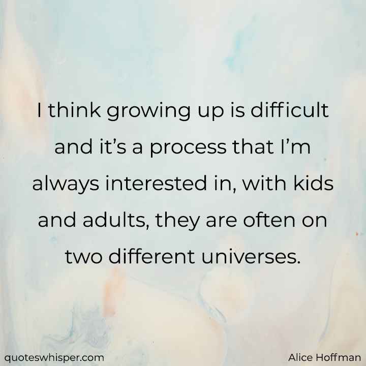  I think growing up is difficult and it’s a process that I’m always interested in, with kids and adults, they are often on two different universes. - Alice Hoffman