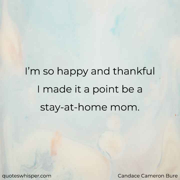 I’m so happy and thankful I made it a point be a stay-at-home mom. - Candace Cameron Bure