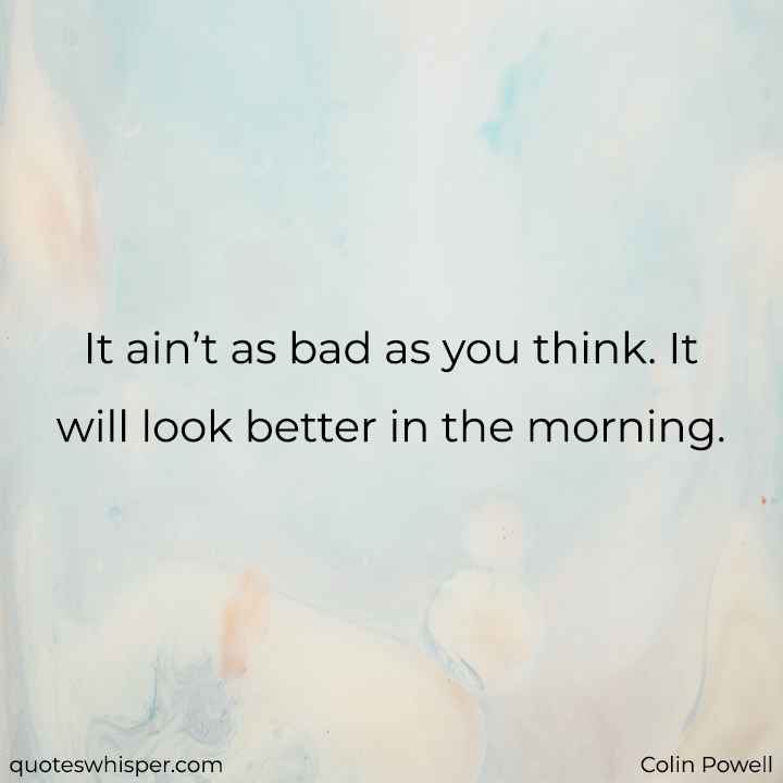  It ain’t as bad as you think. It will look better in the morning. - Colin Powell