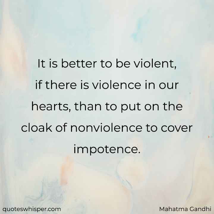 It is better to be violent, if there is violence in our hearts, than to put on the cloak of nonviolence to cover impotence. - Mahatma Gandhi