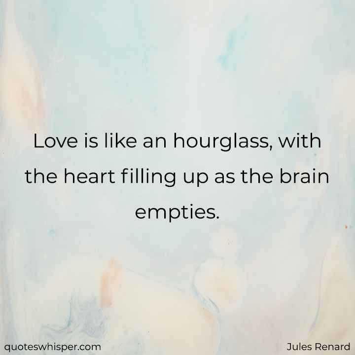  Love is like an hourglass, with the heart filling up as the brain empties. - Jules Renard