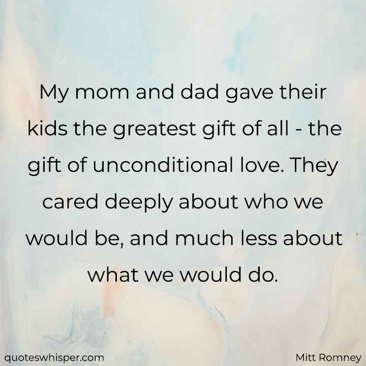  My mom and dad gave their kids the greatest gift of all - the gift of unconditional love. They cared deeply about who we would be, and much less about what we would do. - Mitt Romney